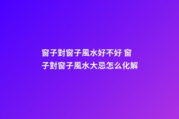 窗子對窗子風水好不好 窗子對窗子風水大忌怎么化解